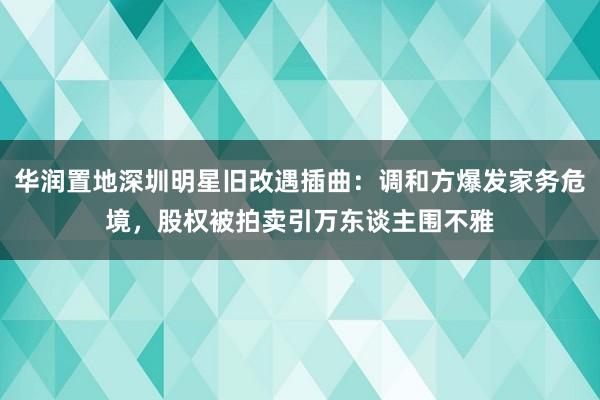 华润置地深圳明星旧改遇插曲：调和方爆发家务危境，股权被拍卖引万东谈主围不雅