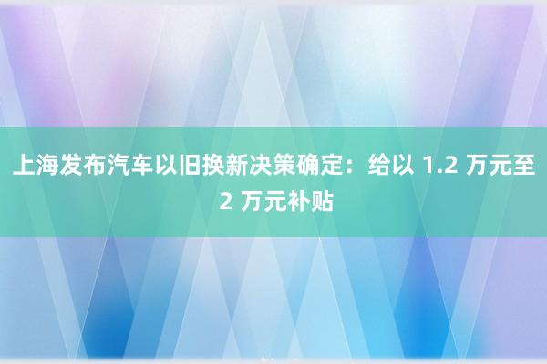 上海发布汽车以旧换新决策确定：给以 1.2 万元至 2 万元补贴