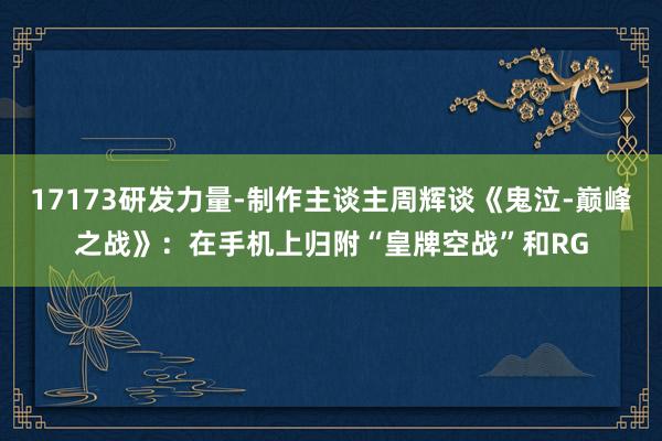 17173研发力量-制作主谈主周辉谈《鬼泣-巅峰之战》：在手机上归附“皇牌空战”和RG