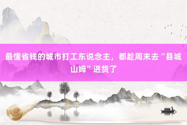 最懂省钱的城市打工东说念主，都趁周末去“县城山姆”进货了