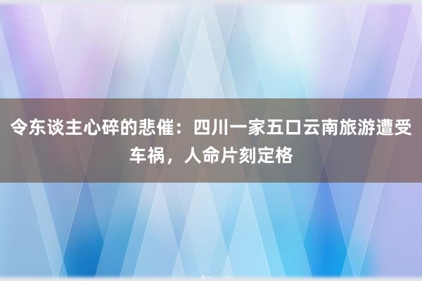 令东谈主心碎的悲催：四川一家五口云南旅游遭受车祸，人命片刻定格