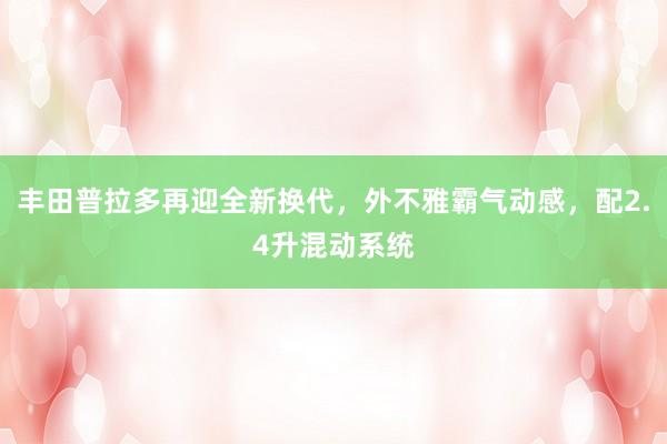 丰田普拉多再迎全新换代，外不雅霸气动感，配2.4升混动系统