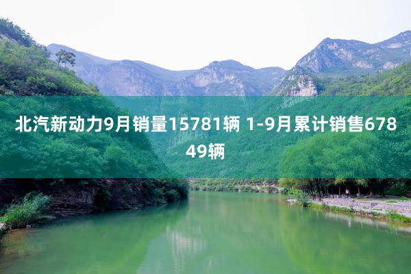 北汽新动力9月销量15781辆 1-9月累计销售67849辆