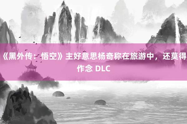 《黑外传：悟空》主好意思杨奇称在旅游中，还莫得作念 DLC