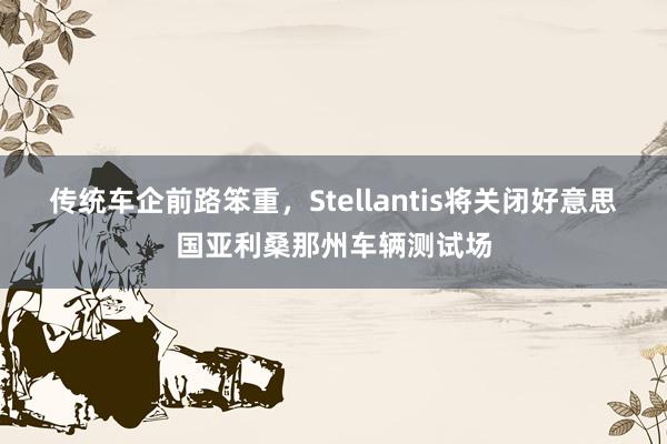 传统车企前路笨重，Stellantis将关闭好意思国亚利桑那州车辆测试场