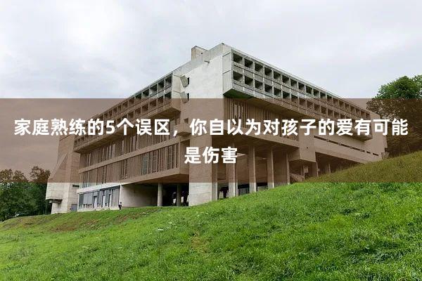 家庭熟练的5个误区，你自以为对孩子的爱有可能是伤害