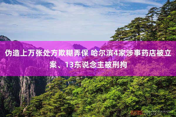 伪造上万张处方欺糊弄保 哈尔滨4家涉事药店被立案、13东说念主被刑拘