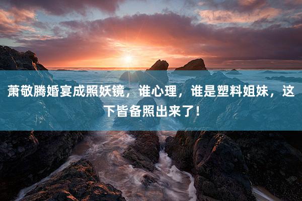 萧敬腾婚宴成照妖镜，谁心理，谁是塑料姐妹，这下皆备照出来了！