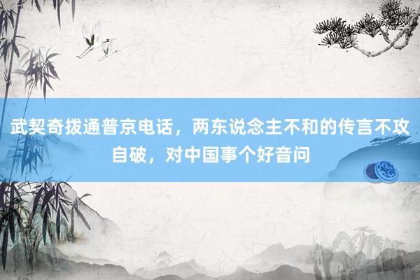 武契奇拨通普京电话，两东说念主不和的传言不攻自破，对中国事个好音问