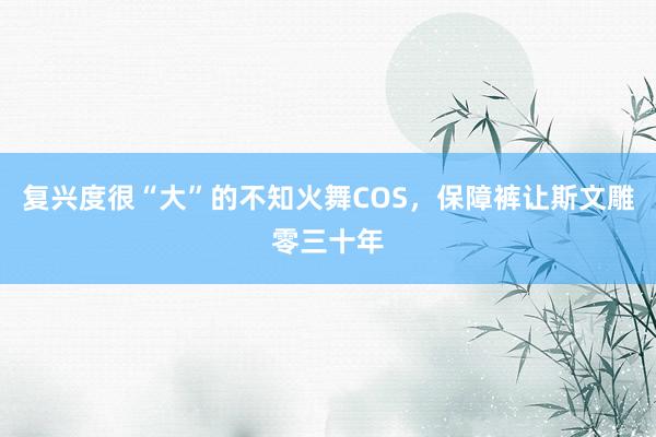 复兴度很“大”的不知火舞COS，保障裤让斯文雕零三十年