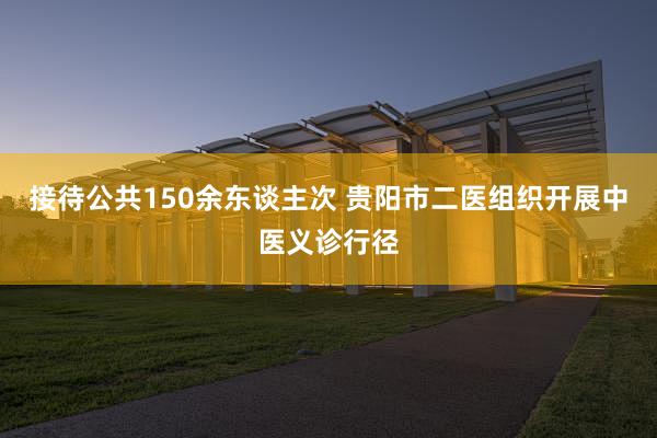 接待公共150余东谈主次 贵阳市二医组织开展中医义诊行径