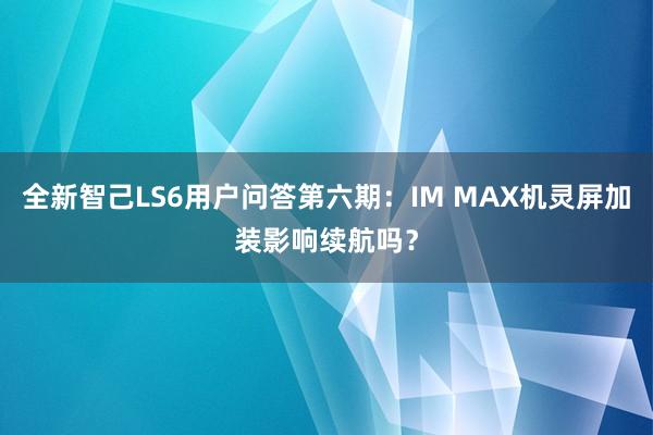 全新智己LS6用户问答第六期：IM MAX机灵屏加装影响续航吗？