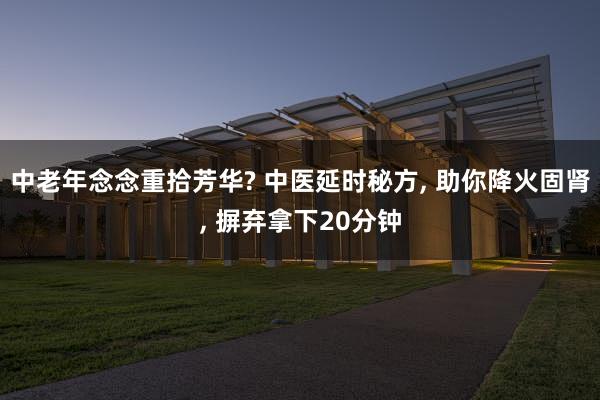 中老年念念重拾芳华? 中医延时秘方, 助你降火固肾, 摒弃拿下20分钟