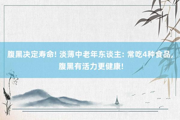 腹黑决定寿命! 淡薄中老年东谈主: 常吃4种食品, 腹黑有活力更健康!