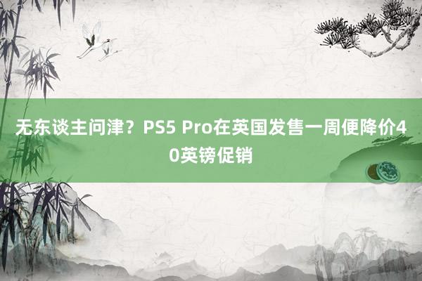 无东谈主问津？PS5 Pro在英国发售一周便降价40英镑促销